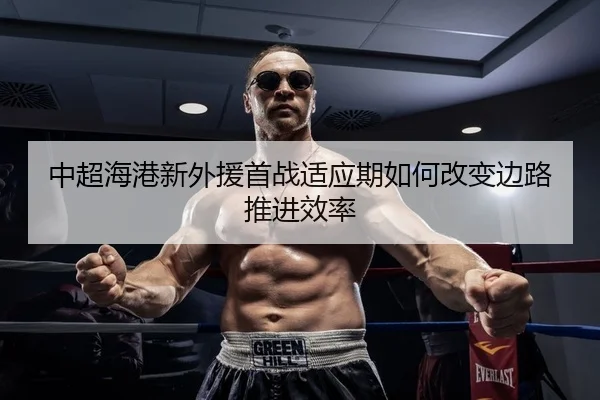 中超海港新外援首战适应期如何改变边路推进效率